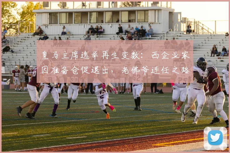 皇马主席选举再生变数：西企业家因准备仓促退出，老佛爷连任之路再少阻碍？