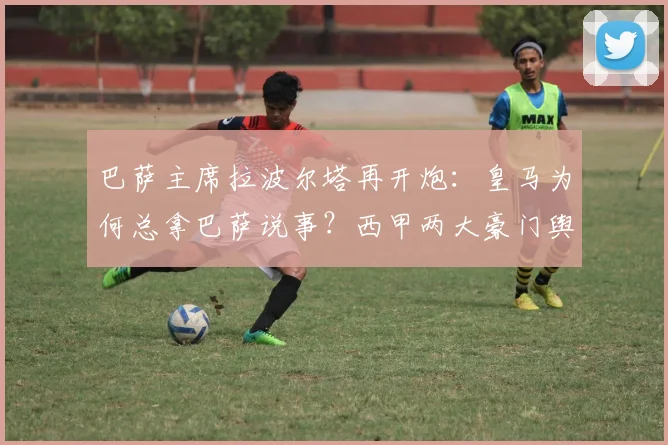 巴萨主席拉波尔塔再开炮：皇马为何总拿巴萨说事？西甲两大豪门舆论战背后的真相
