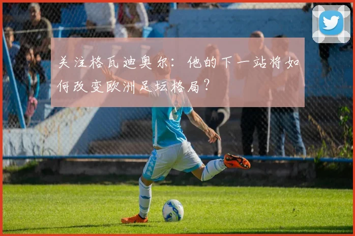 关注格瓦迪奥尔：他的下一站将如何改变欧洲足坛格局？