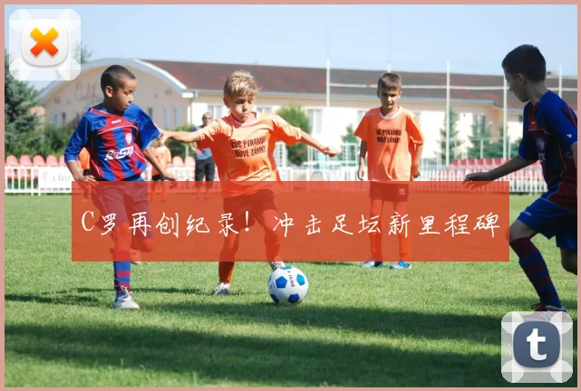 C罗再创纪录！冲击足坛新里程碑