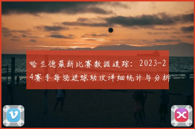 哈兰德最新比赛数据追踪：2023-24赛季每场进球助攻详细统计与分析查询方法