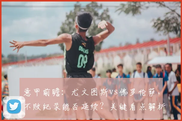 意甲前瞻：尤文图斯vs佛罗伦萨，不败纪录能否延续？关键看点解析