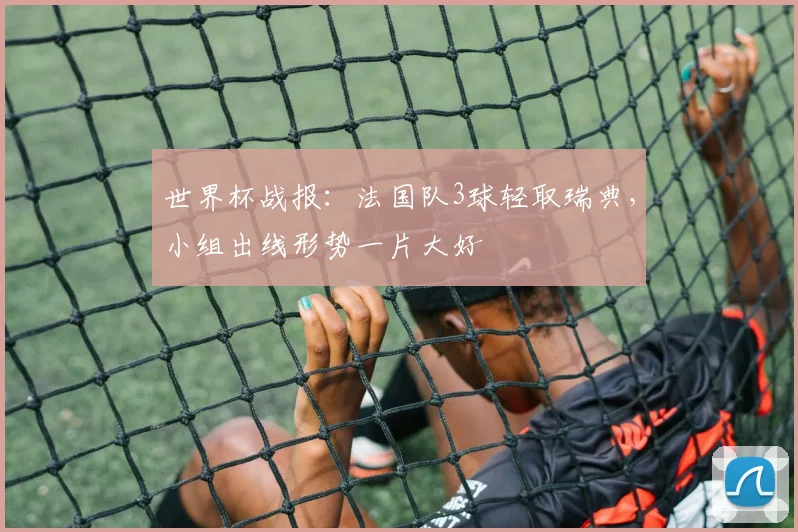 世界杯战报：法国队3球轻取瑞典，小组出线形势一片大好
