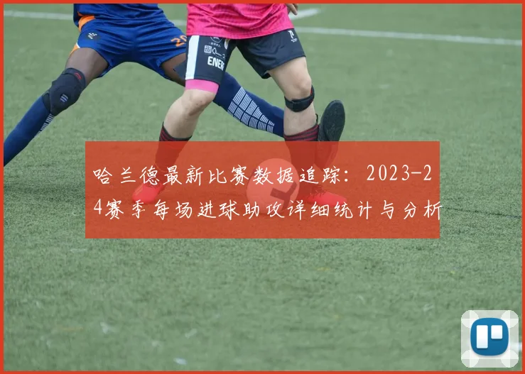 哈兰德最新比赛数据追踪：2023-24赛季每场进球助攻详细统计与分析查询方法