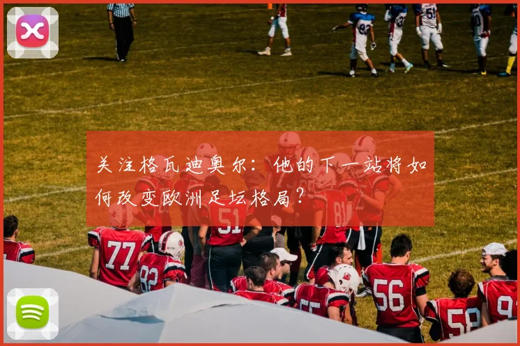 关注格瓦迪奥尔：他的下一站将如何改变欧洲足坛格局？